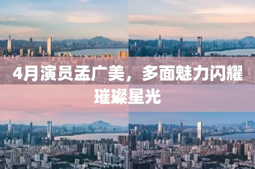 4月演员孟广美，多面魅力闪耀璀璨星光