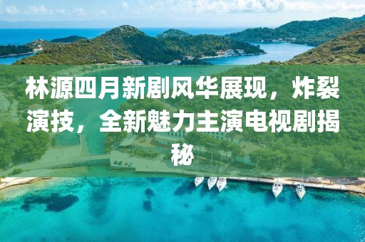 林源四月新剧风华展现，炸裂演技，全新魅力主演电视剧揭秘
