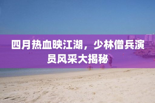 四月热血映江湖，少林僧兵演员风采大揭秘