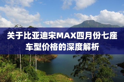 关于比亚迪宋MAX四月份七座车型价格的深度解析