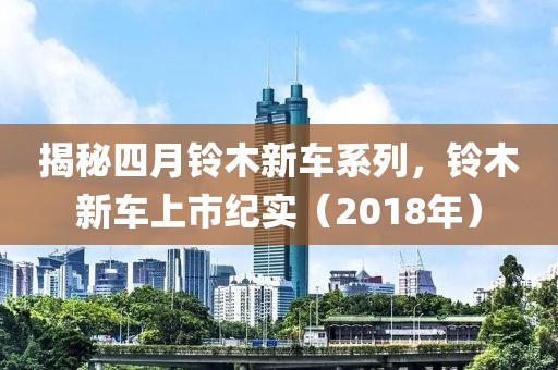 揭秘四月铃木新车系列，铃木新车上市纪实（2018年）