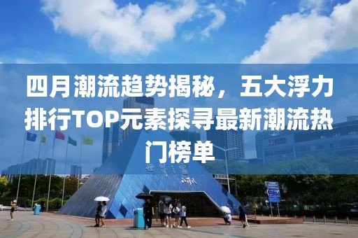 四月潮流趋势揭秘，五大浮力排行TOP元素探寻最新潮流热门榜单
