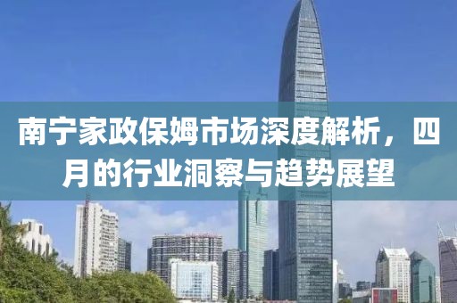 南宁家政保姆市场深度解析，四月的行业洞察与趋势展望