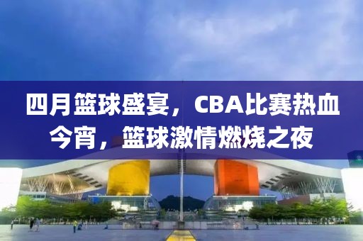 四月篮球盛宴，CBA比赛热血今宵，篮球激情燃烧之夜