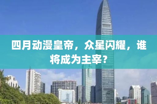 四月动漫皇帝，众星闪耀，谁将成为主宰？