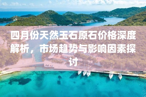 四月份天然玉石原石价格深度解析，市场趋势与影响因素探讨