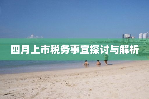 四月上市税务事宜探讨与解析