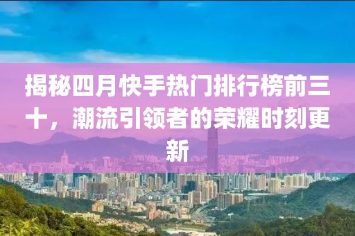 揭秘四月快手热门排行榜前三十，潮流引领者的荣耀时刻更新