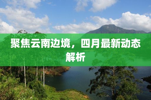 聚焦云南边境，四月最新动态解析