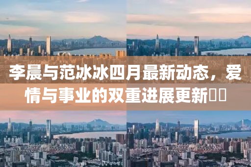 李晨与范冰冰四月最新动态，爱情与事业的双重进展更新​​