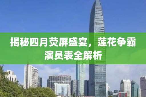 揭秘四月荧屏盛宴，莲花争霸演员表全解析