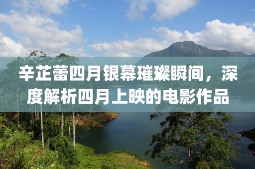 辛芷蕾四月银幕璀璨瞬间，深度解析四月上映的电影作品