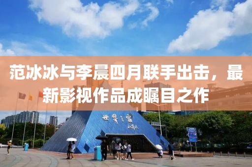 范冰冰与李晨四月联手出击，最新影视作品成瞩目之作