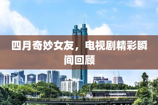 四月奇妙女友，电视剧精彩瞬间回顾