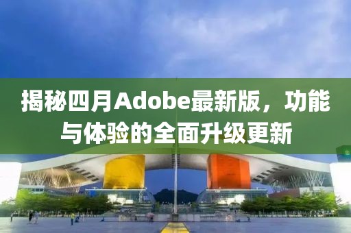 揭秘四月Adobe最新版，功能与体验的全面升级更新