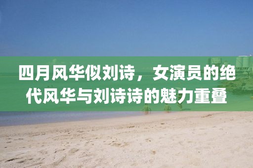 四月风华似刘诗，女演员的绝代风华与刘诗诗的魅力重叠