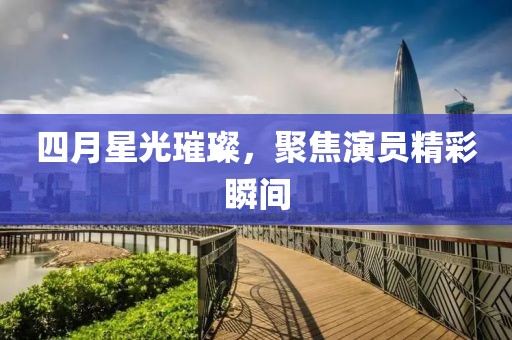 四月星光璀璨，聚焦演员精彩瞬间
