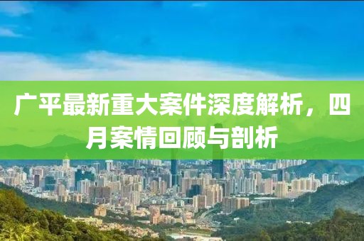 广平最新重大案件深度解析，四月案情回顾与剖析