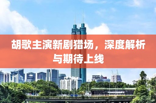 胡歌主演新剧猎场，深度解析与期待上线