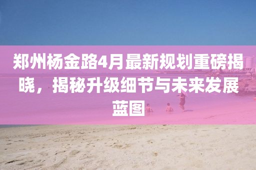 郑州杨金路4月最新规划重磅揭晓，揭秘升级细节与未来发展蓝图