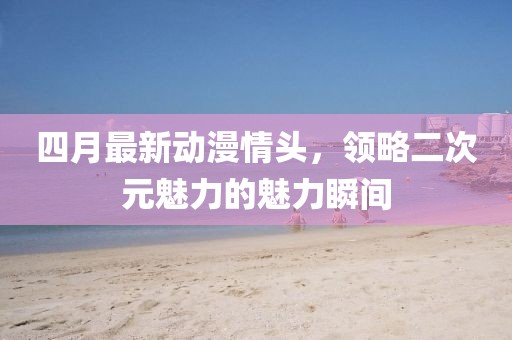 四月最新动漫情头，领略二次元魅力的魅力瞬间