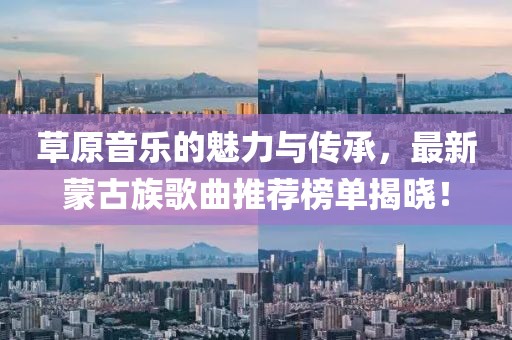 草原音乐的魅力与传承，最新蒙古族歌曲推荐榜单揭晓！