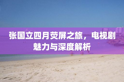 张国立四月荧屏之旅，电视剧魅力与深度解析