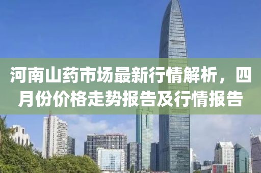 河南山药市场最新行情解析，四月份价格走势报告及行情报告