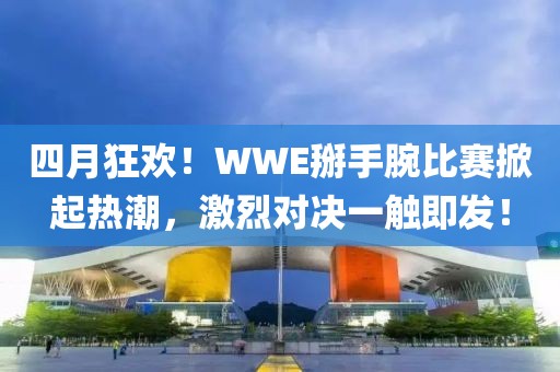 四月狂欢！WWE掰手腕比赛掀起热潮，激烈对决一触即发！