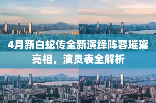 4月新白蛇传全新演绎阵容璀璨亮相，演员表全解析