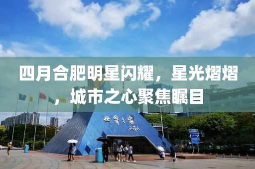 四月合肥明星闪耀，星光熠熠，城市之心聚焦瞩目