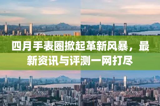 四月手表圈掀起革新风暴，最新资讯与评测一网打尽