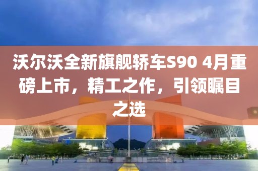 沃尔沃全新旗舰轿车S90 4月重磅上市，精工之作，引领瞩目之选