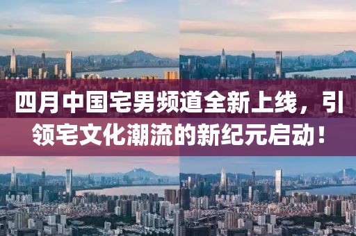 四月中国宅男频道全新上线，引领宅文化潮流的新纪元启动！