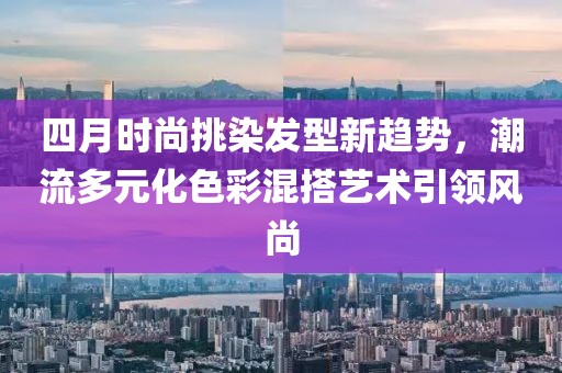 四月时尚挑染发型新趋势，潮流多元化色彩混搭艺术引领风尚