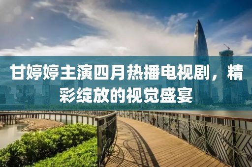 甘婷婷主演四月热播电视剧，精彩绽放的视觉盛宴