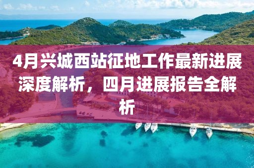4月兴城西站征地工作最新进展深度解析，四月进展报告全解析