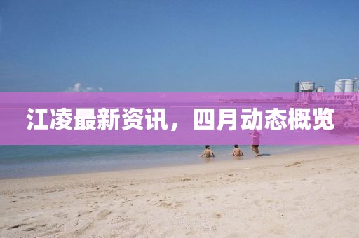 江凌最新资讯，四月动态概览