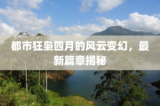 都市狂枭四月的风云变幻，最新篇章揭秘