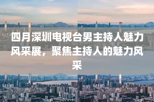 四月深圳电视台男主持人魅力风采展，聚焦主持人的魅力风采