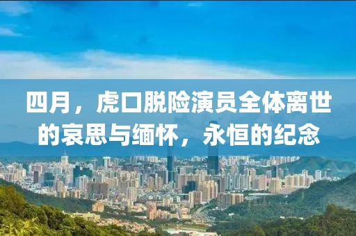 四月，虎口脱险演员全体离世的哀思与缅怀，永恒的纪念