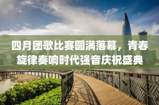 四月团歌比赛圆满落幕，青春旋律奏响时代强音庆祝盛典