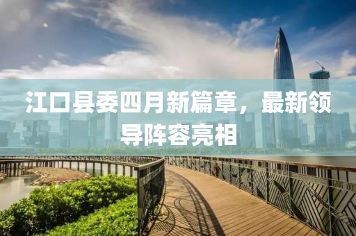 江口县委四月新篇章，最新领导阵容亮相