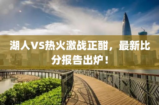 湖人VS热火激战正酣，最新比分报告出炉！