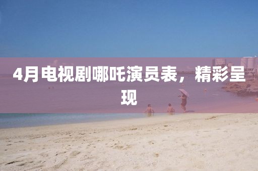 4月电视剧哪吒演员表，精彩呈现