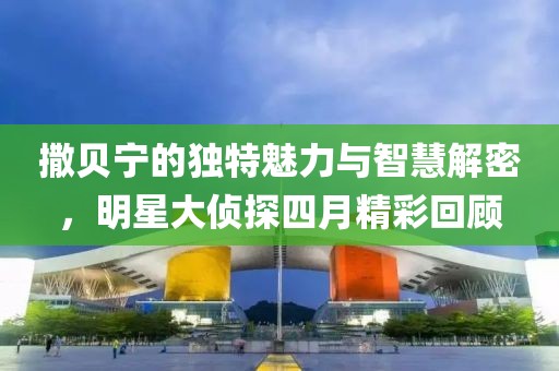 撒贝宁的独特魅力与智慧解密，明星大侦探四月精彩回顾