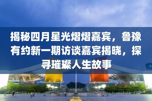 揭秘四月星光熠熠嘉宾，鲁豫有约新一期访谈嘉宾揭晓，探寻璀璨人生故事