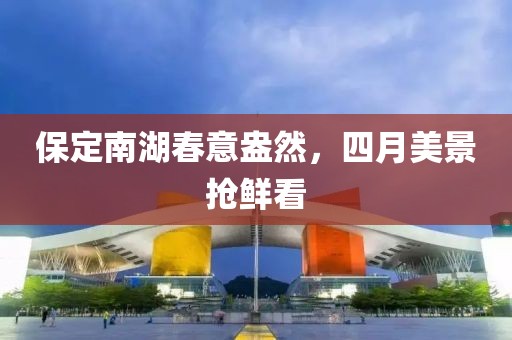 保定南湖春意盎然，四月美景抢鲜看