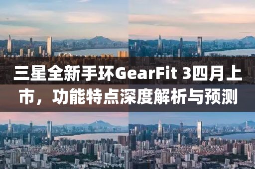 三星全新手环GearFit 3四月上市，功能特点深度解析与预测