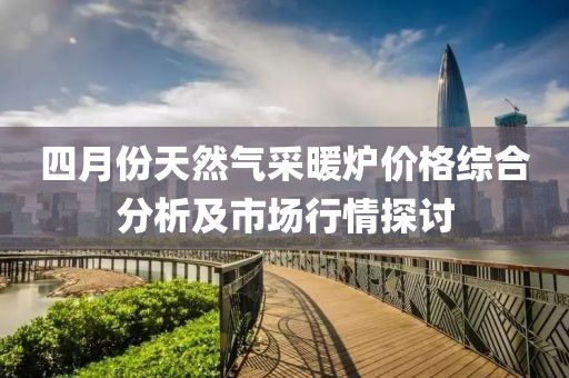 四月份天然气采暖炉价格综合分析及市场行情探讨